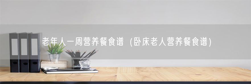 老年人一周营养餐食谱（卧床老人营养餐食谱）(1)