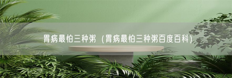 胃病最怕三种粥（胃病最怕三种粥百度百科）(1)