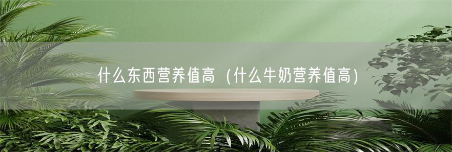 什么东西营养值高（什么牛奶营养值高）(1)