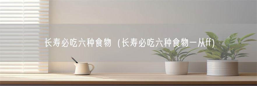 长寿必吃六种食物（长寿必吃六种食物一从ff）(1)
