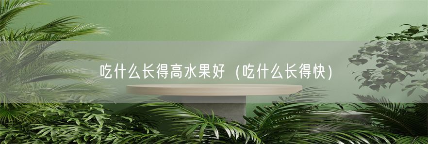 吃什么长得高水果好（吃什么长得快）(1)