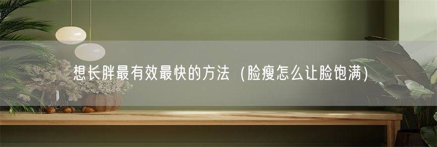 想长胖最有效最快的方法（脸瘦怎么让脸饱满）(1)