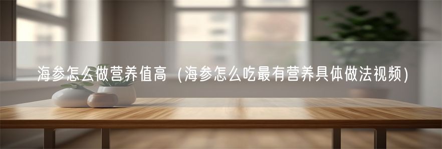 海参怎么做营养值高（海参怎么吃最有营养具体做法视频）(1)
