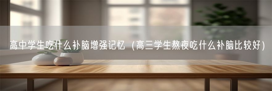 高中学生吃什么补脑增强记忆（高三学生熬夜吃什么补脑比较好）(1)