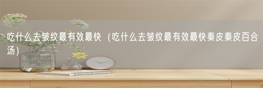 吃什么去皱纹最有效最快（吃什么去皱纹最有效最快秦皮秦皮百合汤）(1)
