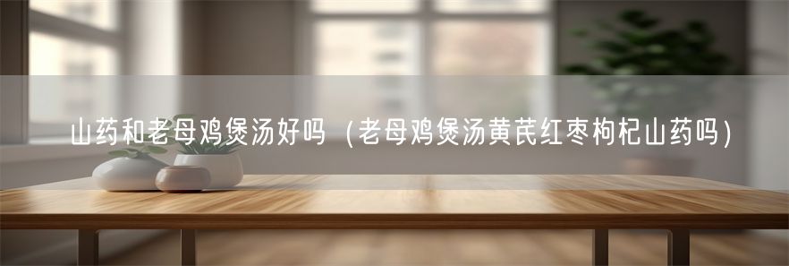 山药和老母鸡煲汤好吗（老母鸡煲汤黄芪红枣枸杞山药吗）(1)