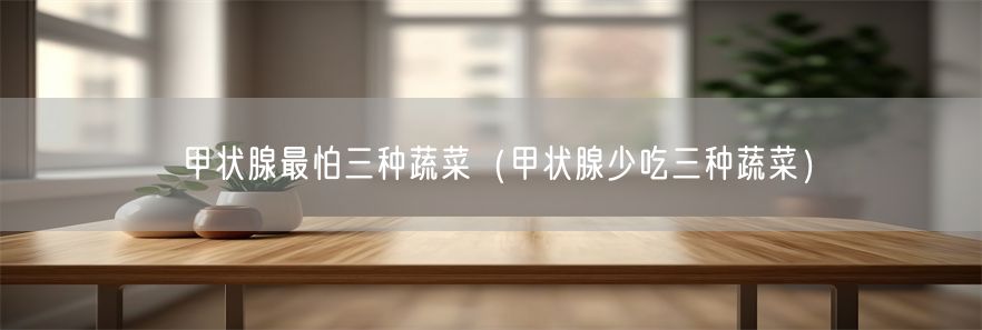 甲状腺最怕三种蔬菜（甲状腺少吃三种蔬菜）(1)