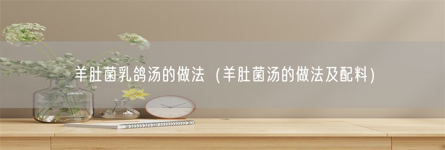 羊肚菌乳鸽汤的做法（羊肚菌汤的做法及配料）(1)