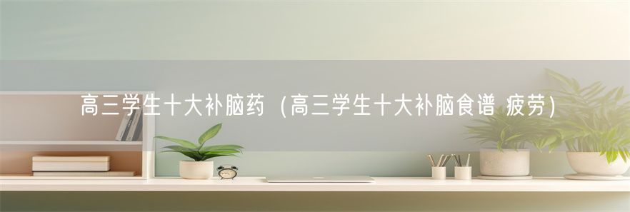 高三学生十大补脑药（高三学生十大补脑食谱 疲劳）(1)