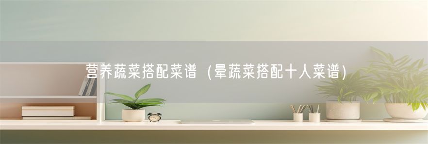 营养蔬菜搭配菜谱(晕蔬菜搭配十人菜谱)