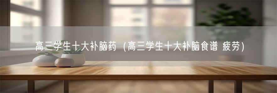 高三学生十大补脑药(高三学生十大补脑食谱 疲劳)