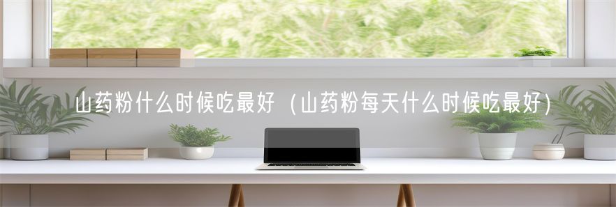 山药粉什么时候吃最好(山药粉每天什么时候吃最好)