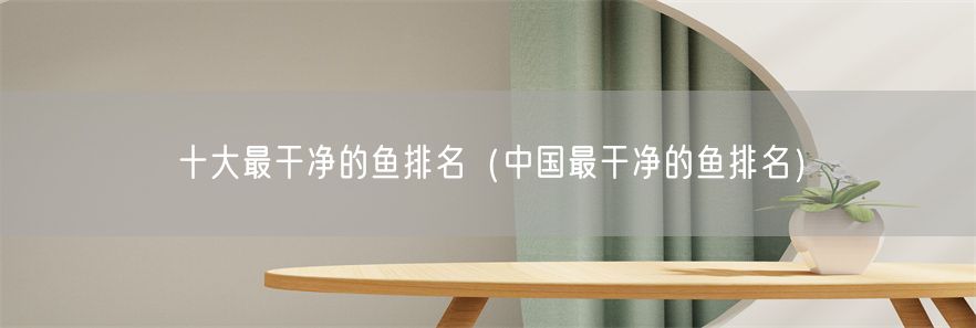 十大最干净的鱼排名（中国最干净的鱼排名）