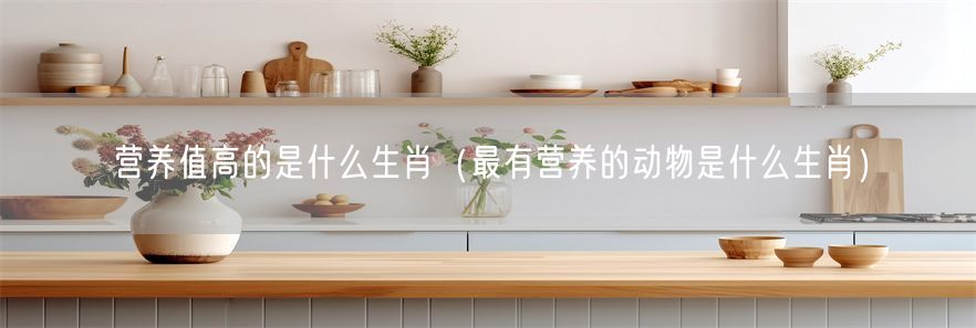 营养值高的是什么生肖（最有营养的动物是什么生肖）