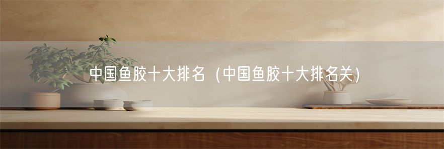中国鱼胶十大排名（中国鱼胶十大排名关）(1)