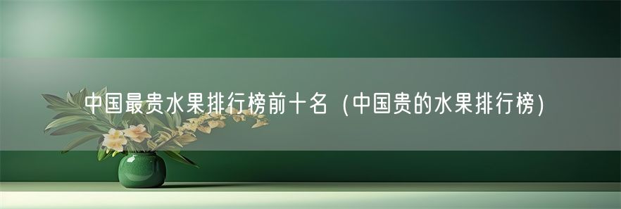 中国最贵水果排行榜前十名（中国贵的水果排行榜）(1)