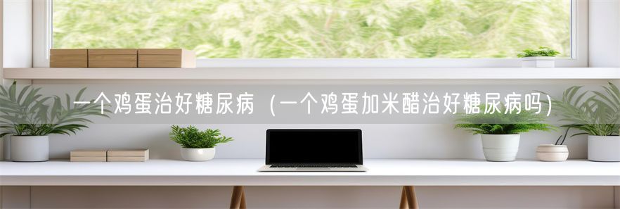 一个鸡蛋治好糖尿病（一个鸡蛋加米醋治好糖尿病吗）(1)