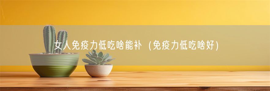 女人免疫力低吃啥能补（免疫力低吃啥好）(1)