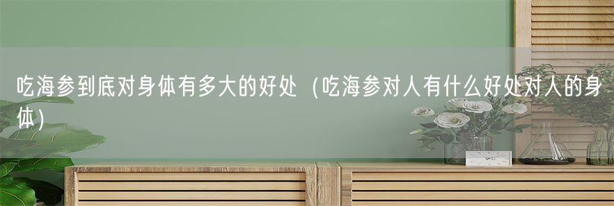 吃海参到底对身体有多大的好处（吃海参对人有什么好处对人的身体）(1)