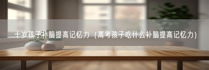 十岁孩子补脑提高记忆力（高考孩子吃什么补脑提高记忆力）(1)