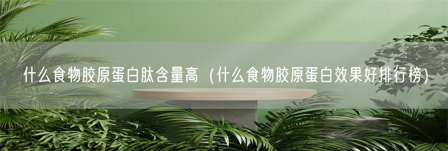 什么食物胶原蛋白肽含量高（什么食物胶原蛋白效果好排行榜）(1)