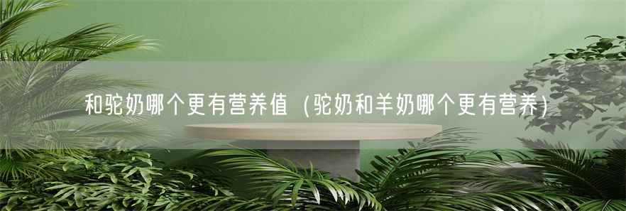 和驼奶哪个更有营养值（驼奶和羊奶哪个更有营养）(1)