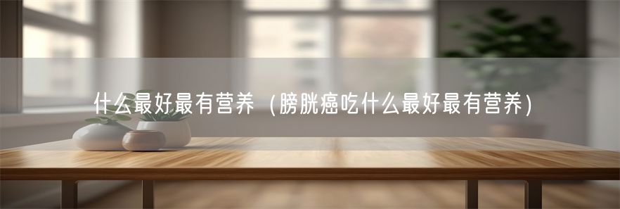 什么最好最有营养（膀胱癌吃什么最好最有营养）(1)