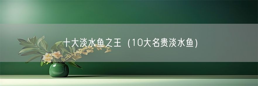 十大淡水鱼之王（10大名贵淡水鱼）(1)