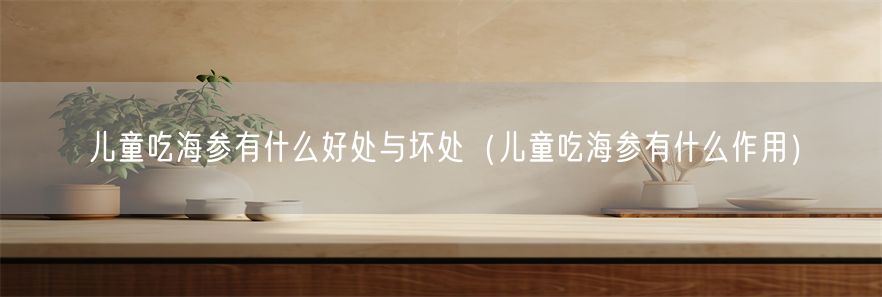 儿童吃海参有什么好处与坏处（儿童吃海参有什么作用）(1)