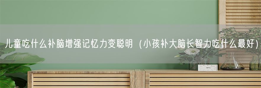 儿童吃什么补脑增强记忆力变聪明（小孩补大脑长智力吃什么最好）(1)