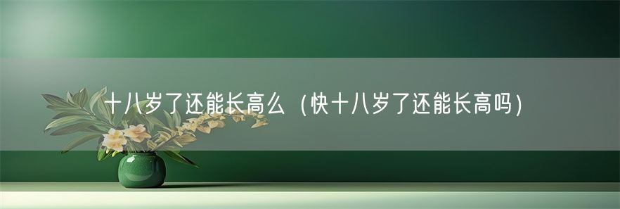 十八岁了还能长高么（快十八岁了还能长高吗）(1)