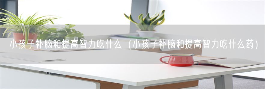 小孩子补脑和提高智力吃什么（小孩子补脑和提高智力吃什么药）(1)