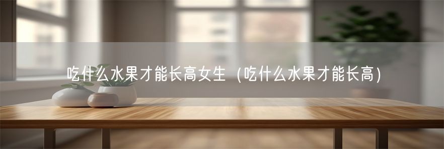 吃什么水果才能长高女生（吃什么水果才能长高）(1)