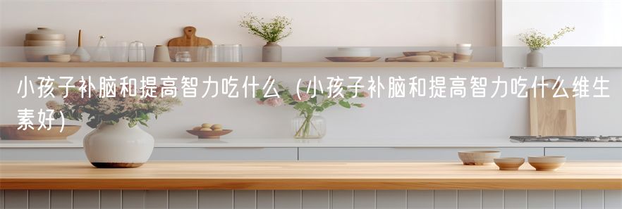 小孩子补脑和提高智力吃什么（小孩子补脑和提高智力吃什么维生素好）(1)