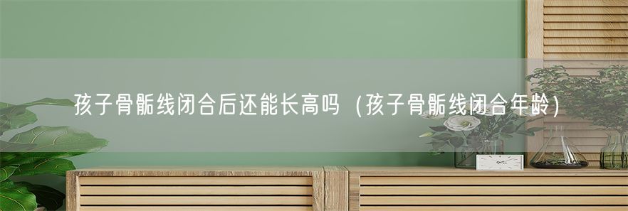 孩子骨骺线闭合后还能长高吗（孩子骨骺线闭合年龄）