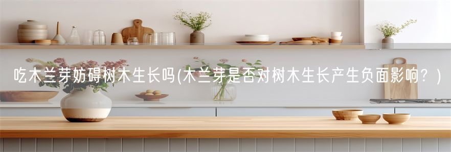 吃木兰芽妨碍树木生长吗(木兰芽是否对树木生长产生负面影响？)