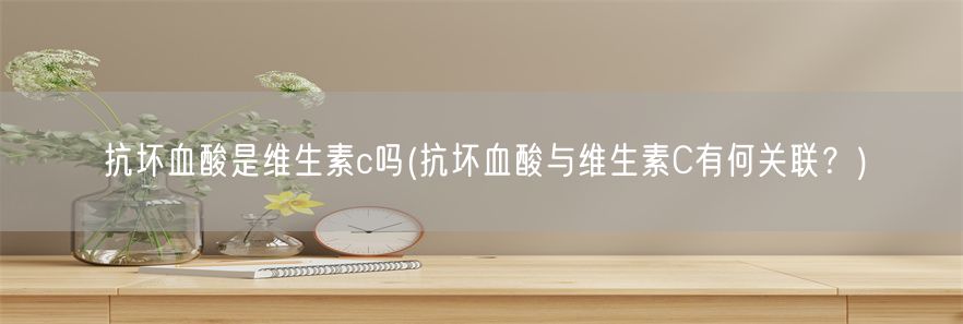 抗坏血酸是维生素c吗(抗坏血酸与维生素C有何关联？)