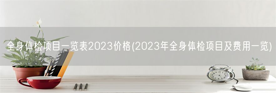 全身体检项目一览表2023价格(2023年全身体检项目及费用一览)(1)