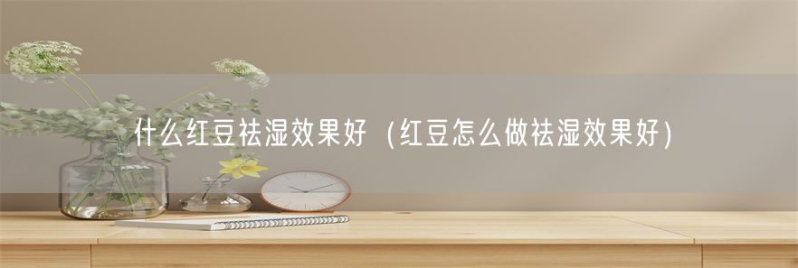 什么红豆祛湿效果好（红豆怎么做祛湿效果好）(1)