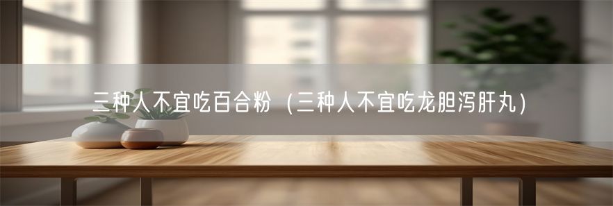 三种人不宜吃百合粉（三种人不宜吃龙胆泻肝丸）(1)