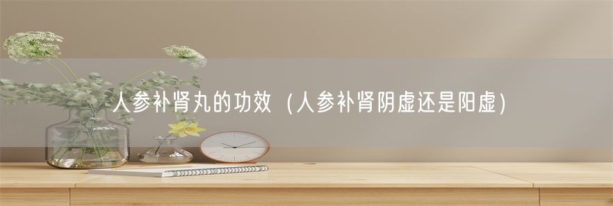 人参补肾丸的功效（人参补肾阴虚还是阳虚）(1)