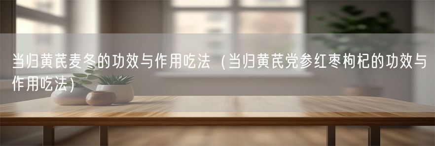 当归黄芪麦冬的功效与作用吃法（当归黄芪党参红枣枸杞的功效与作用吃法）(1)