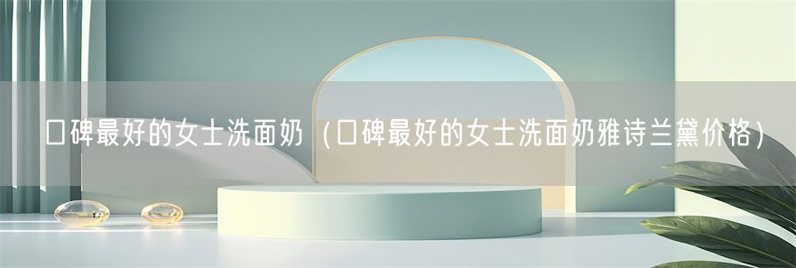 口碑最好的女士洗面奶（口碑最好的女士洗面奶雅诗兰黛价格）(1)