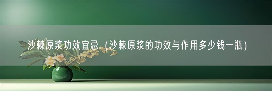 沙棘原浆功效宜忌（沙棘原浆的功效与作用多少钱一瓶）(1)