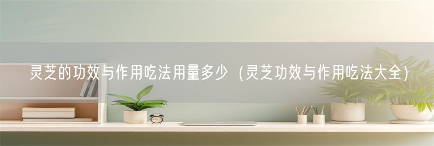 灵芝的功效与作用吃法用量多少（灵芝功效与作用吃法大全）(1)