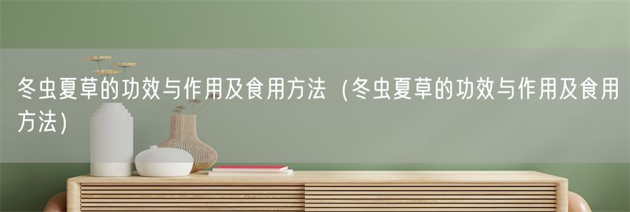 冬虫夏草的功效与作用及食用方法（冬虫夏草的功效与作用及食用方法）(1)
