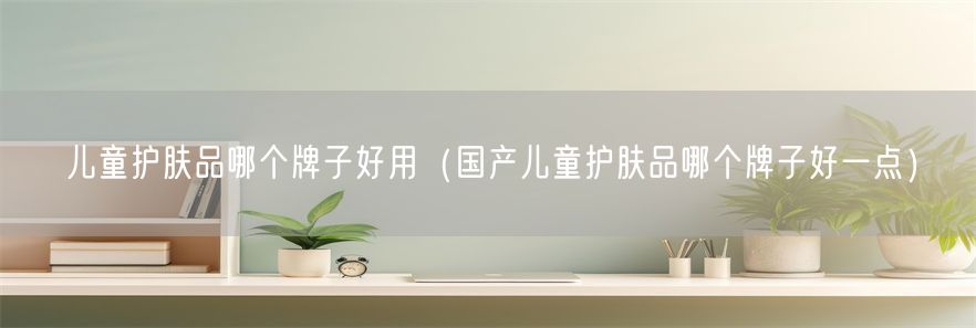 儿童护肤品哪个牌子好用（国产儿童护肤品哪个牌子好一点）(1)