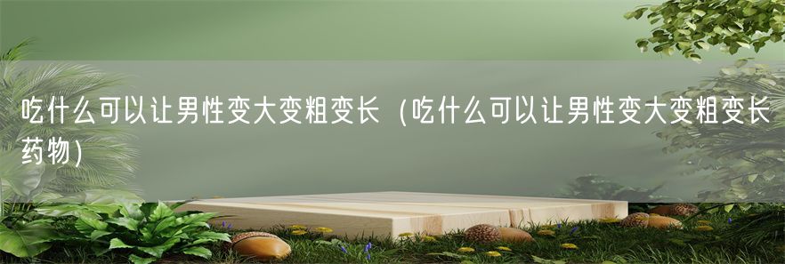 吃什么可以让男性变大变粗变长（吃什么可以让男性变大变粗变长药物）(1)
