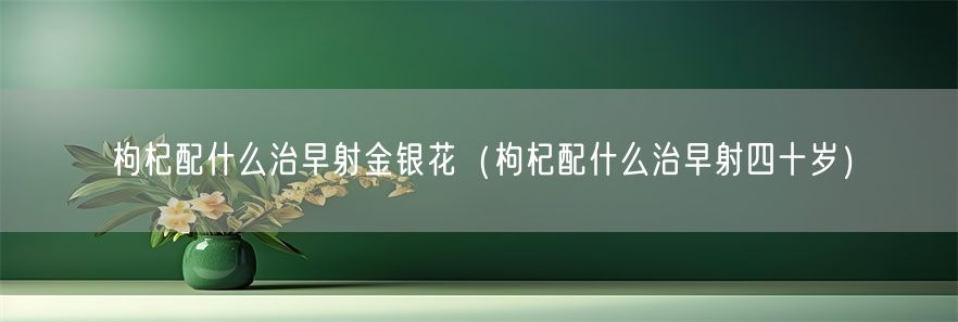 枸杞配什么治早射金银花（枸杞配什么治早射四十岁）(1)