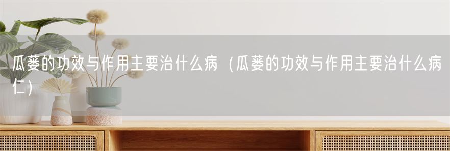 瓜蒌的功效与作用主要治什么病（瓜蒌的功效与作用主要治什么病仁）(1)